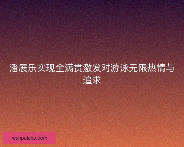 潘展乐实现全满贯激发对游泳无限热情与追求
