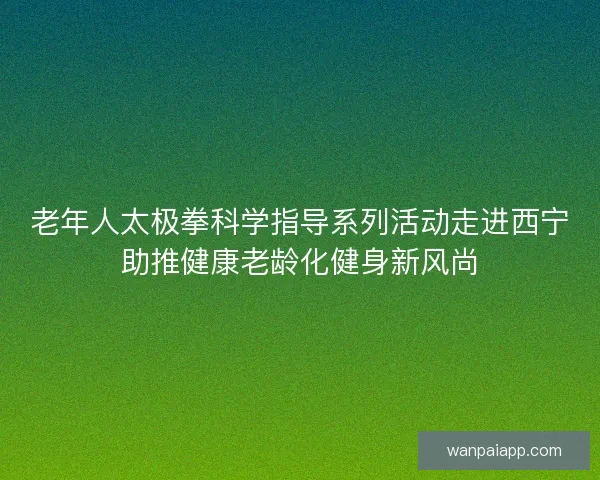 老年人太极拳科学指导系列活动走进西宁助推健康老龄化健身新风尚