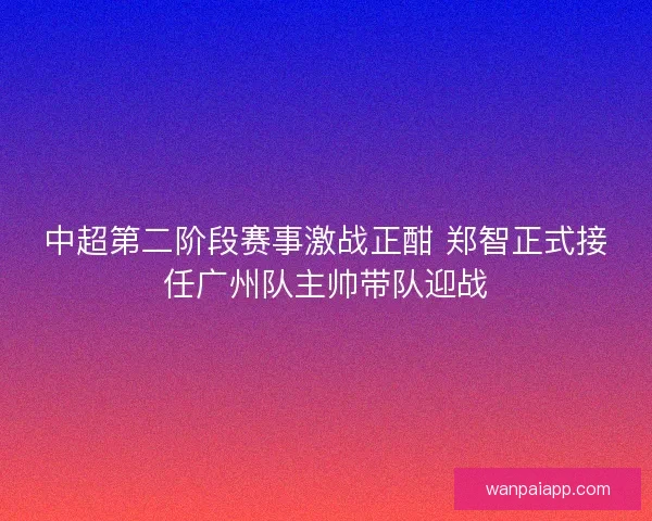 中超第二阶段赛事激战正酣 郑智正式接任广州队主帅带队迎战