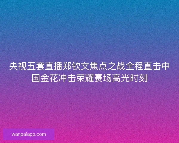 央视五套直播郑钦文焦点之战全程直击中国金花冲击荣耀赛场高光时刻