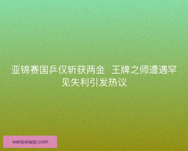 亚锦赛国乒仅斩获两金  王牌之师遭遇罕见失利引发热议